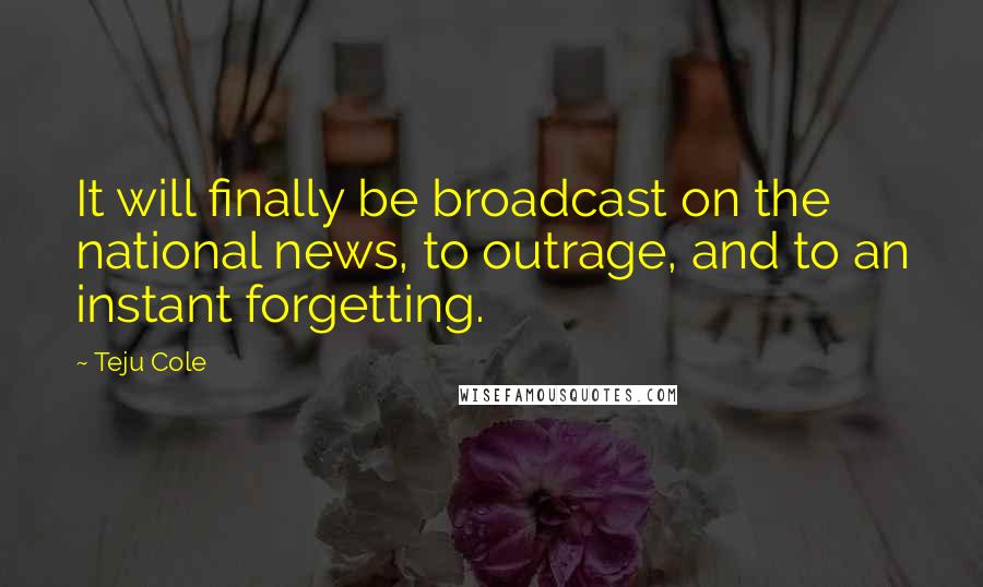 Teju Cole Quotes: It will finally be broadcast on the national news, to outrage, and to an instant forgetting.