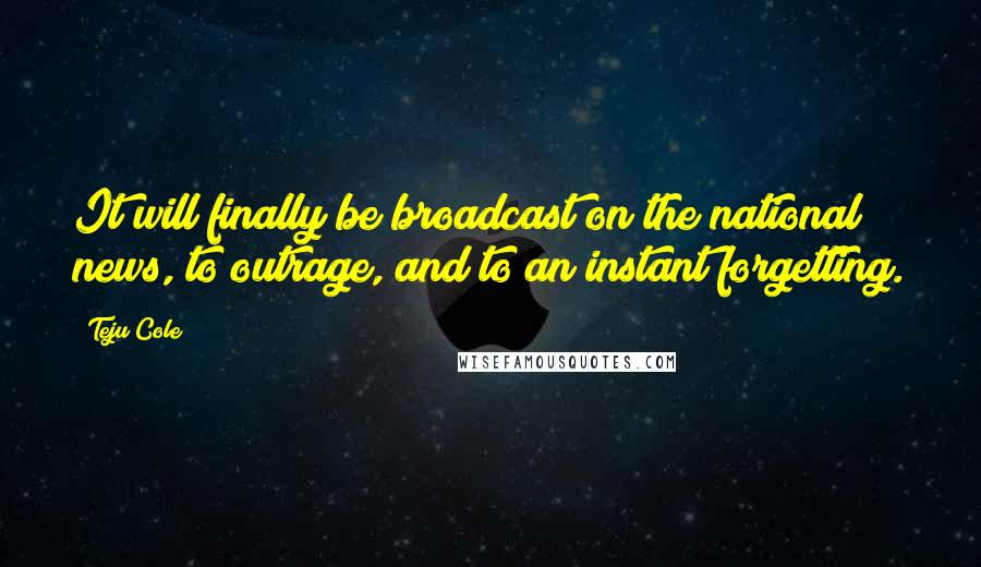 Teju Cole Quotes: It will finally be broadcast on the national news, to outrage, and to an instant forgetting.