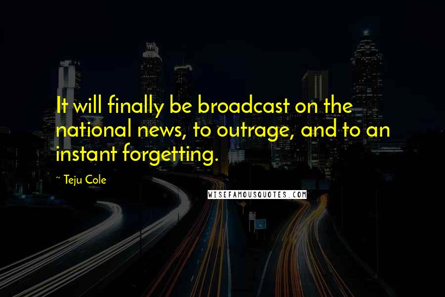 Teju Cole Quotes: It will finally be broadcast on the national news, to outrage, and to an instant forgetting.