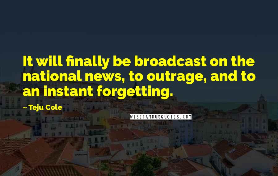 Teju Cole Quotes: It will finally be broadcast on the national news, to outrage, and to an instant forgetting.