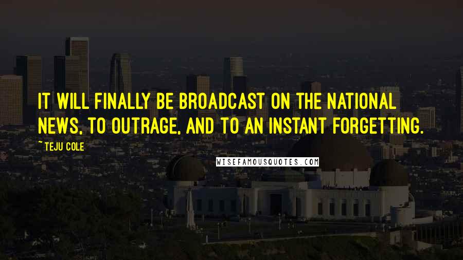 Teju Cole Quotes: It will finally be broadcast on the national news, to outrage, and to an instant forgetting.