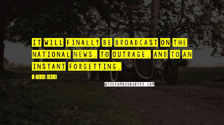 Teju Cole Quotes: It will finally be broadcast on the national news, to outrage, and to an instant forgetting.