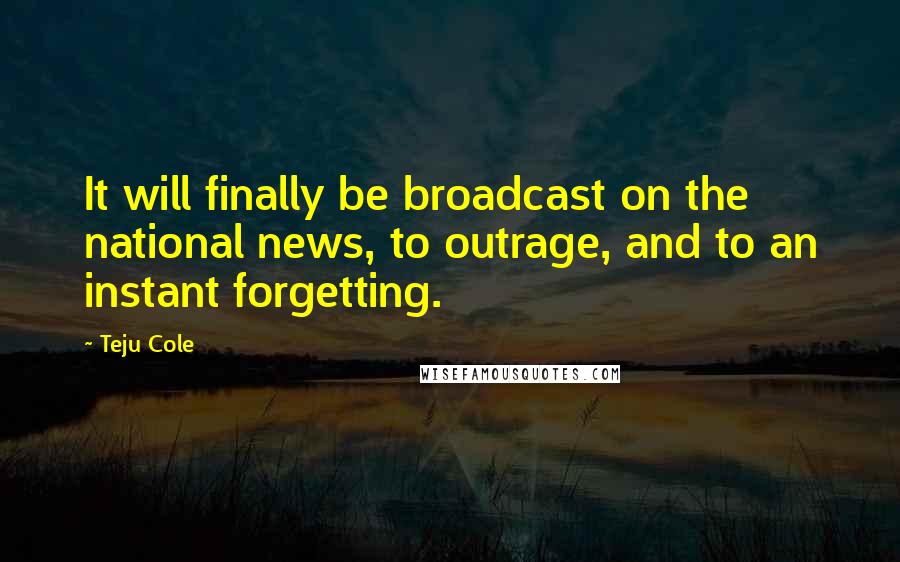 Teju Cole Quotes: It will finally be broadcast on the national news, to outrage, and to an instant forgetting.