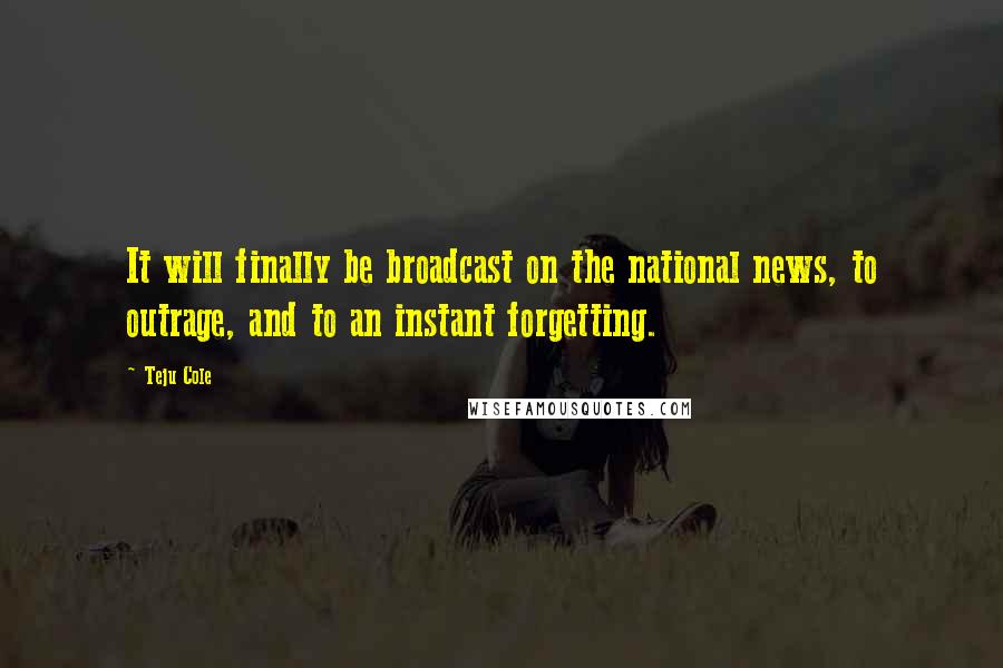 Teju Cole Quotes: It will finally be broadcast on the national news, to outrage, and to an instant forgetting.