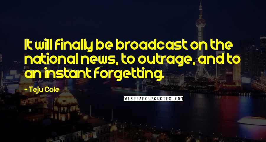 Teju Cole Quotes: It will finally be broadcast on the national news, to outrage, and to an instant forgetting.