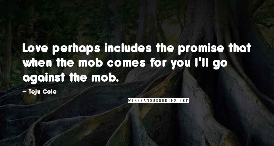 Teju Cole Quotes: Love perhaps includes the promise that when the mob comes for you I'll go against the mob.