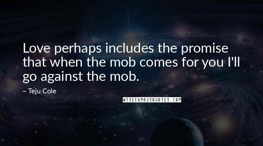 Teju Cole Quotes: Love perhaps includes the promise that when the mob comes for you I'll go against the mob.