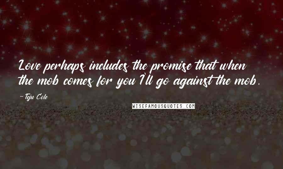 Teju Cole Quotes: Love perhaps includes the promise that when the mob comes for you I'll go against the mob.