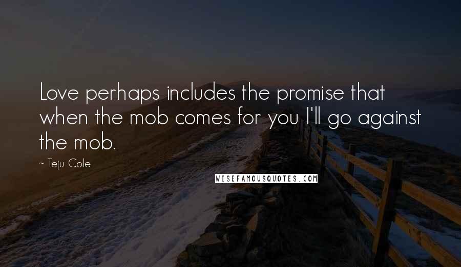 Teju Cole Quotes: Love perhaps includes the promise that when the mob comes for you I'll go against the mob.