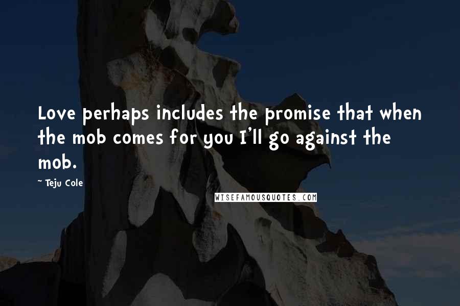Teju Cole Quotes: Love perhaps includes the promise that when the mob comes for you I'll go against the mob.