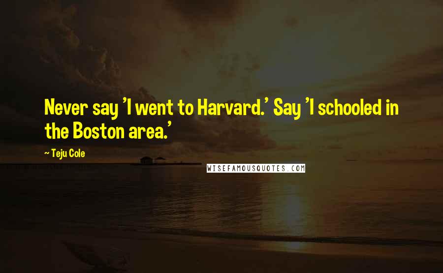 Teju Cole Quotes: Never say 'I went to Harvard.' Say 'I schooled in the Boston area.'