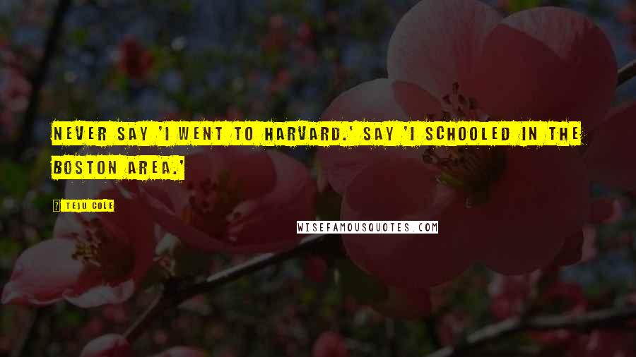 Teju Cole Quotes: Never say 'I went to Harvard.' Say 'I schooled in the Boston area.'