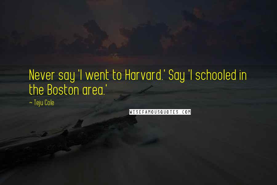 Teju Cole Quotes: Never say 'I went to Harvard.' Say 'I schooled in the Boston area.'