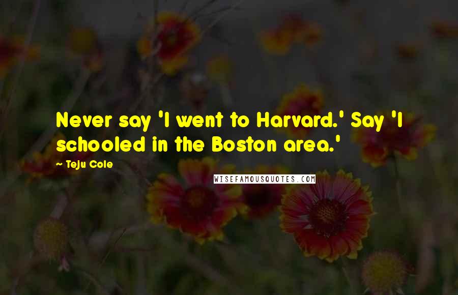 Teju Cole Quotes: Never say 'I went to Harvard.' Say 'I schooled in the Boston area.'