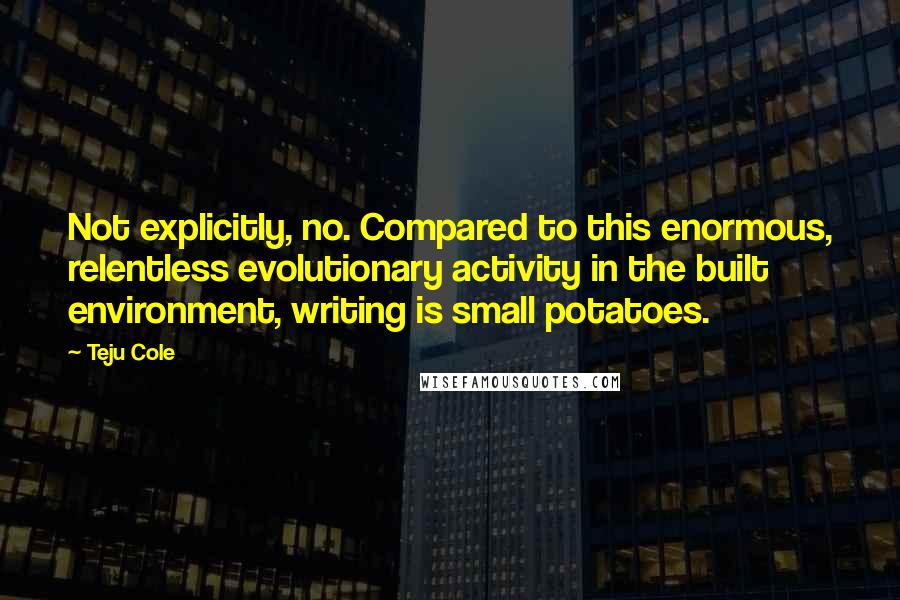 Teju Cole Quotes: Not explicitly, no. Compared to this enormous, relentless evolutionary activity in the built environment, writing is small potatoes.