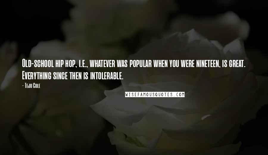 Teju Cole Quotes: Old-school hip hop, i.e., whatever was popular when you were nineteen, is great. Everything since then is intolerable.