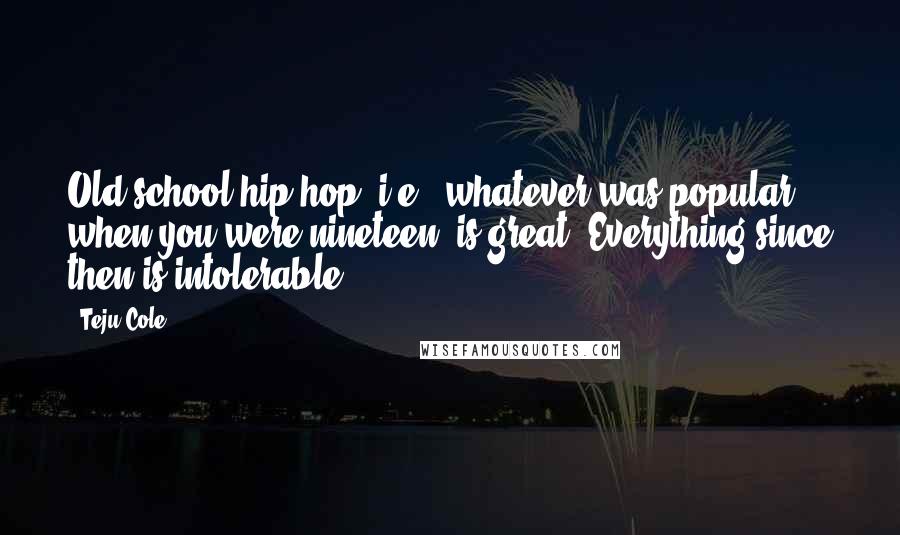 Teju Cole Quotes: Old-school hip hop, i.e., whatever was popular when you were nineteen, is great. Everything since then is intolerable.