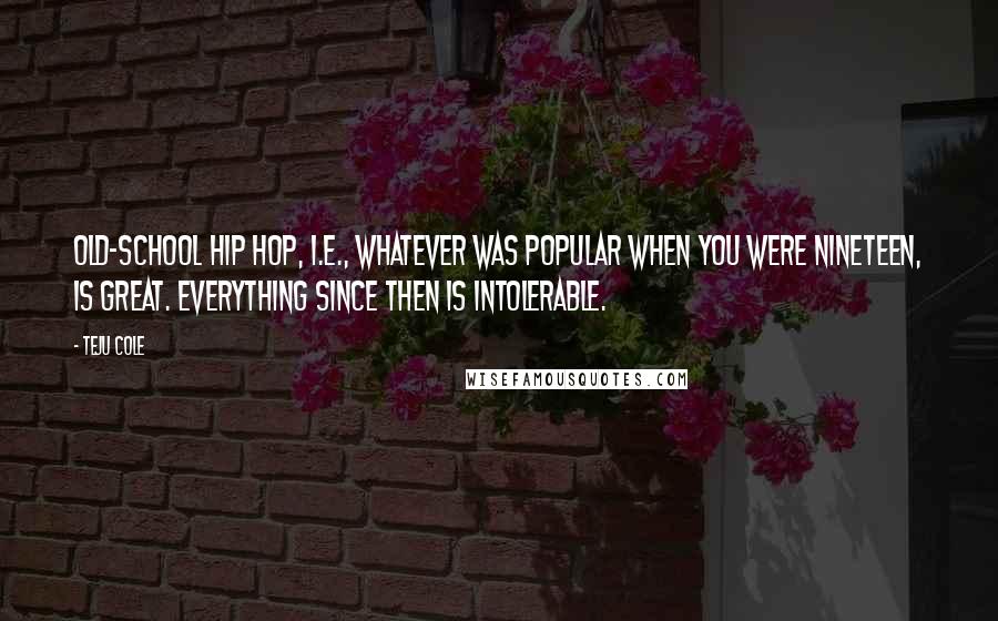 Teju Cole Quotes: Old-school hip hop, i.e., whatever was popular when you were nineteen, is great. Everything since then is intolerable.