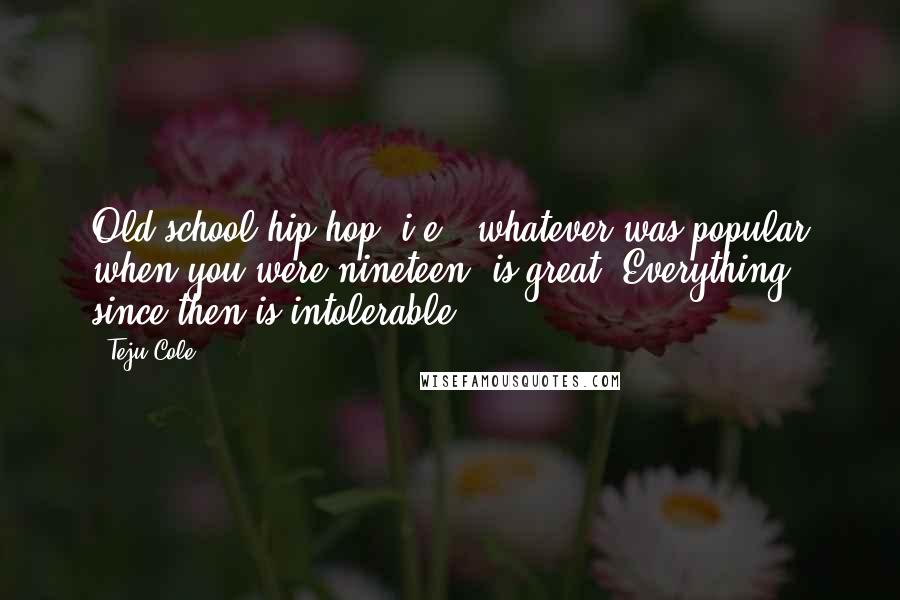 Teju Cole Quotes: Old-school hip hop, i.e., whatever was popular when you were nineteen, is great. Everything since then is intolerable.