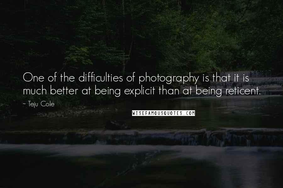 Teju Cole Quotes: One of the difficulties of photography is that it is much better at being explicit than at being reticent.