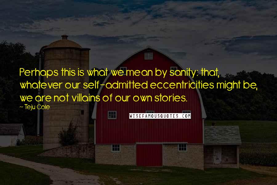 Teju Cole Quotes: Perhaps this is what we mean by sanity: that, whatever our self-admitted eccentricities might be, we are not villains of our own stories.