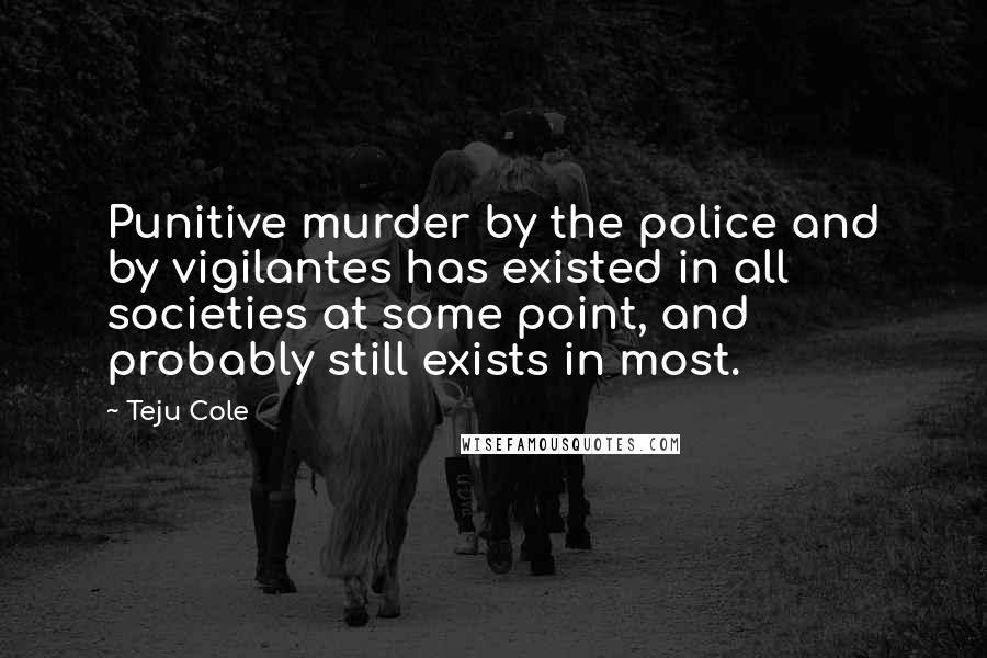 Teju Cole Quotes: Punitive murder by the police and by vigilantes has existed in all societies at some point, and probably still exists in most.