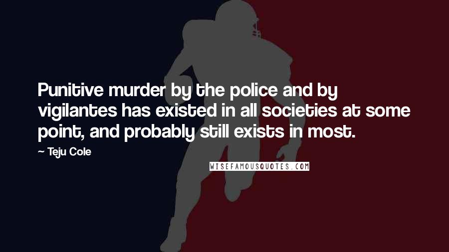 Teju Cole Quotes: Punitive murder by the police and by vigilantes has existed in all societies at some point, and probably still exists in most.