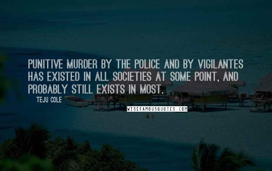 Teju Cole Quotes: Punitive murder by the police and by vigilantes has existed in all societies at some point, and probably still exists in most.