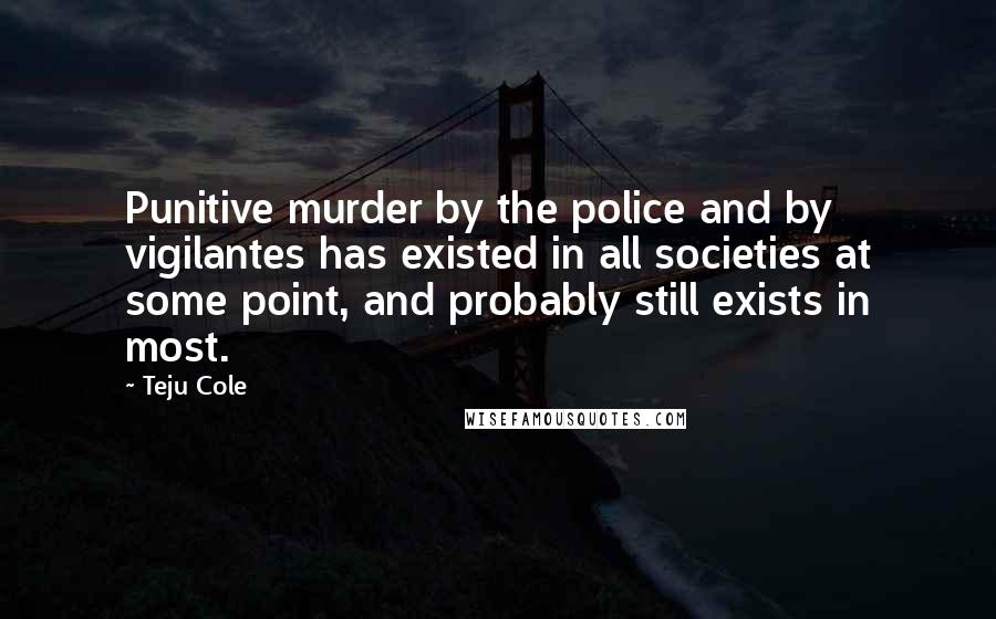 Teju Cole Quotes: Punitive murder by the police and by vigilantes has existed in all societies at some point, and probably still exists in most.