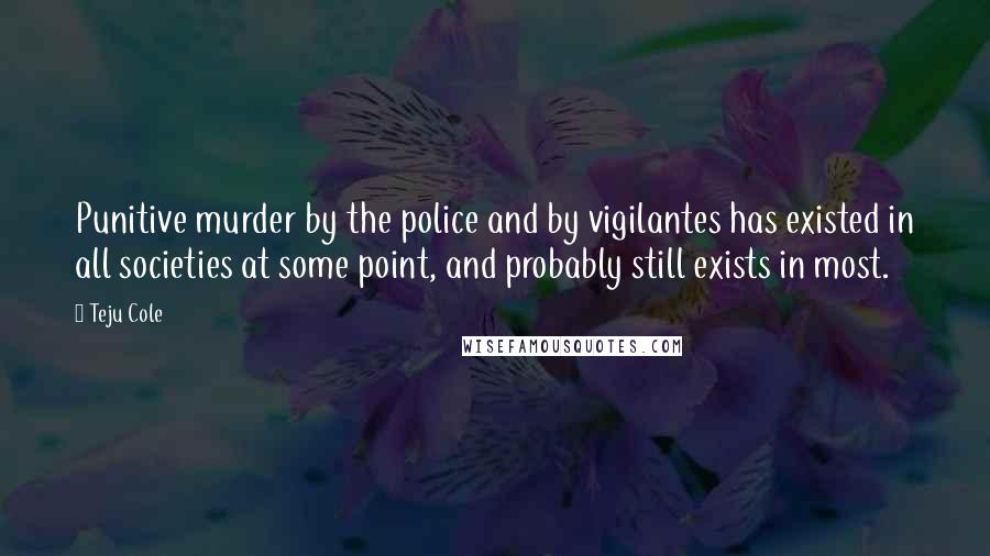 Teju Cole Quotes: Punitive murder by the police and by vigilantes has existed in all societies at some point, and probably still exists in most.