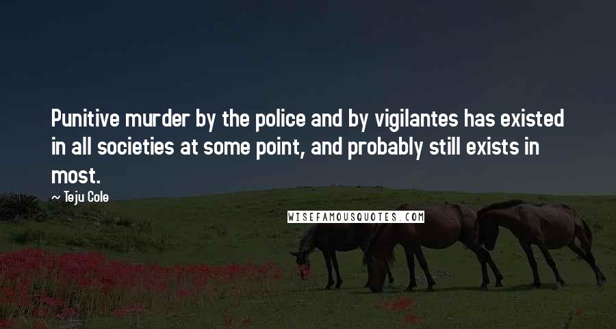 Teju Cole Quotes: Punitive murder by the police and by vigilantes has existed in all societies at some point, and probably still exists in most.