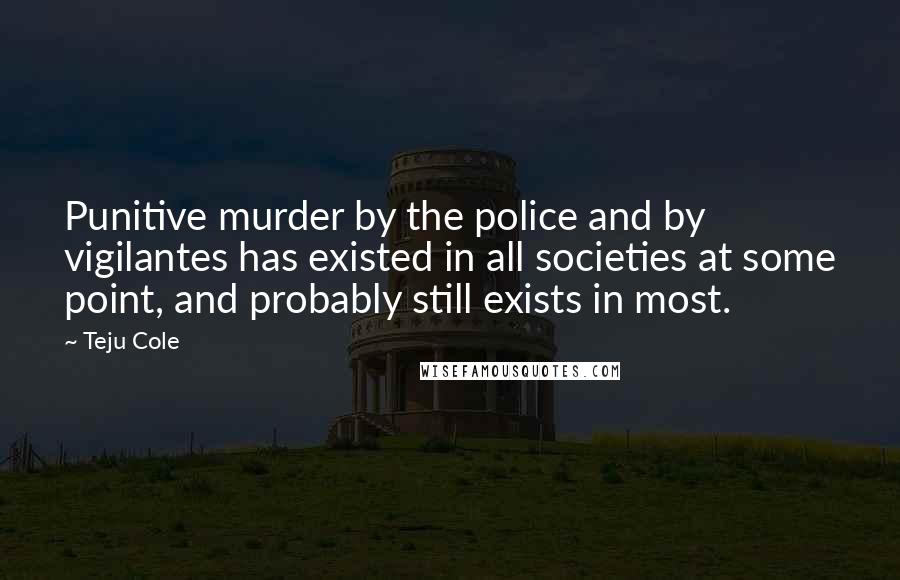 Teju Cole Quotes: Punitive murder by the police and by vigilantes has existed in all societies at some point, and probably still exists in most.