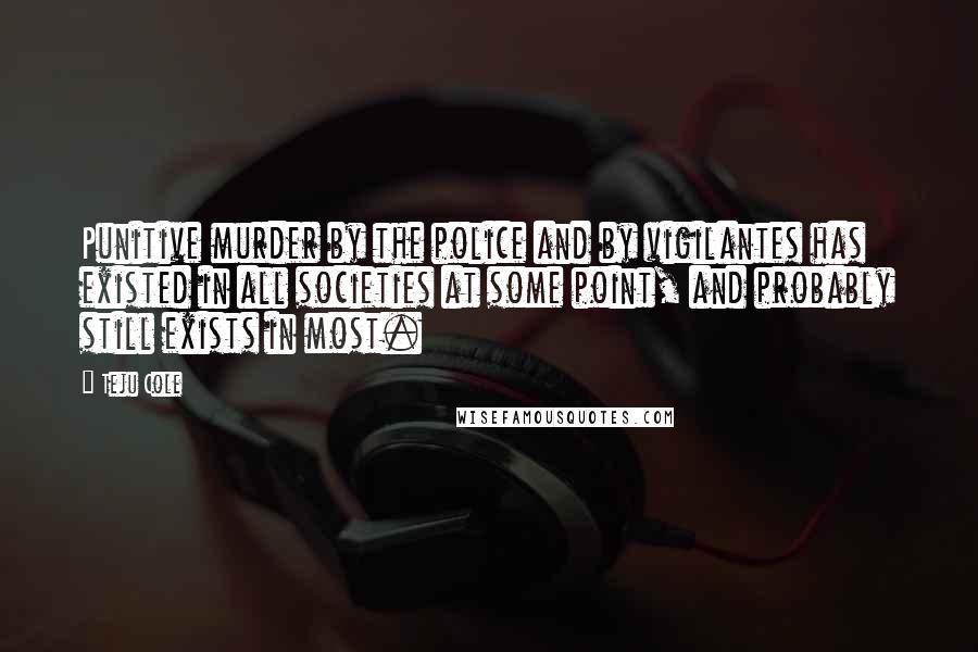 Teju Cole Quotes: Punitive murder by the police and by vigilantes has existed in all societies at some point, and probably still exists in most.