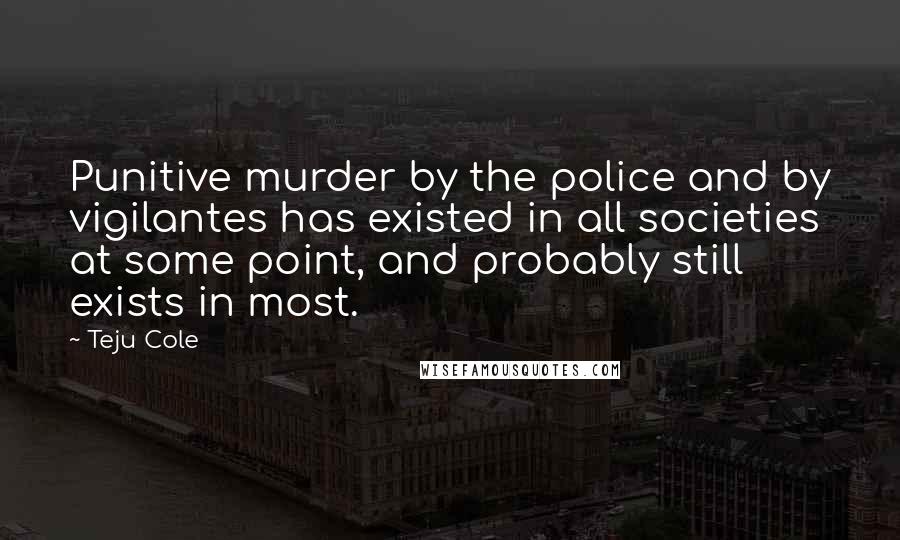 Teju Cole Quotes: Punitive murder by the police and by vigilantes has existed in all societies at some point, and probably still exists in most.
