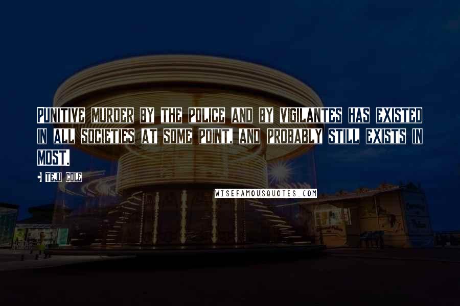 Teju Cole Quotes: Punitive murder by the police and by vigilantes has existed in all societies at some point, and probably still exists in most.