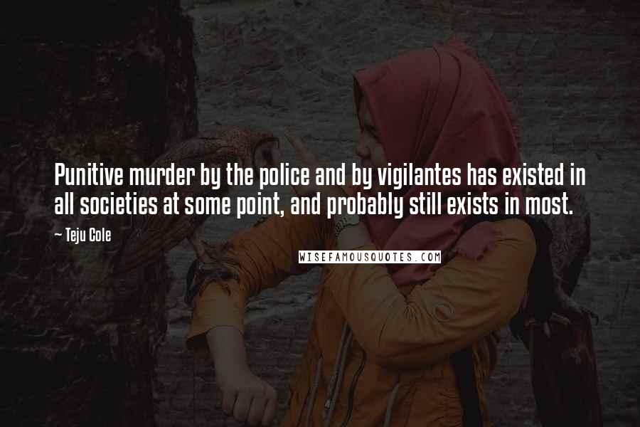 Teju Cole Quotes: Punitive murder by the police and by vigilantes has existed in all societies at some point, and probably still exists in most.