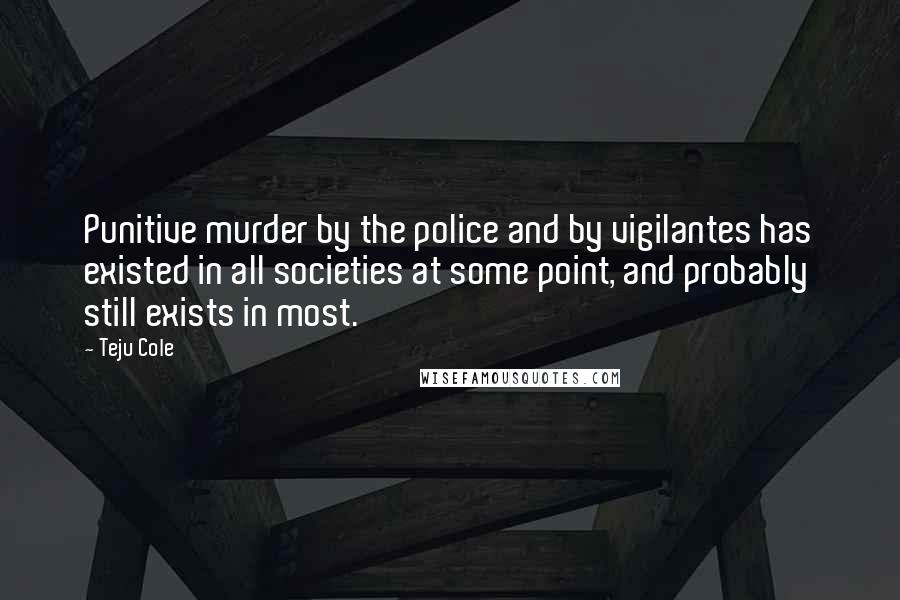 Teju Cole Quotes: Punitive murder by the police and by vigilantes has existed in all societies at some point, and probably still exists in most.