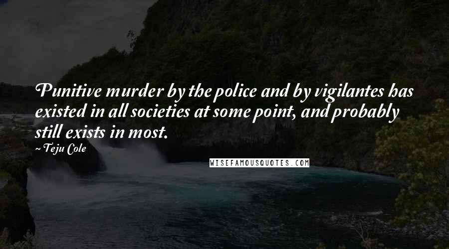 Teju Cole Quotes: Punitive murder by the police and by vigilantes has existed in all societies at some point, and probably still exists in most.