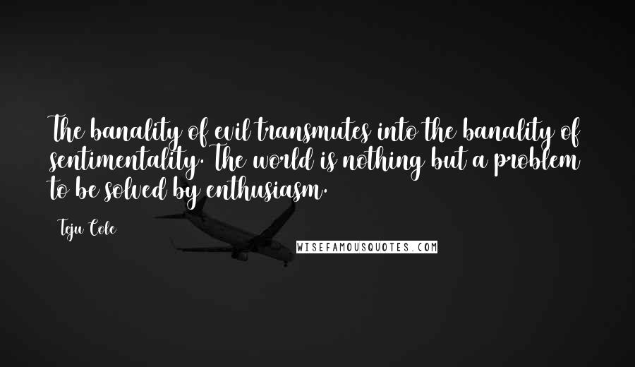 Teju Cole Quotes: The banality of evil transmutes into the banality of sentimentality. The world is nothing but a problem to be solved by enthusiasm.