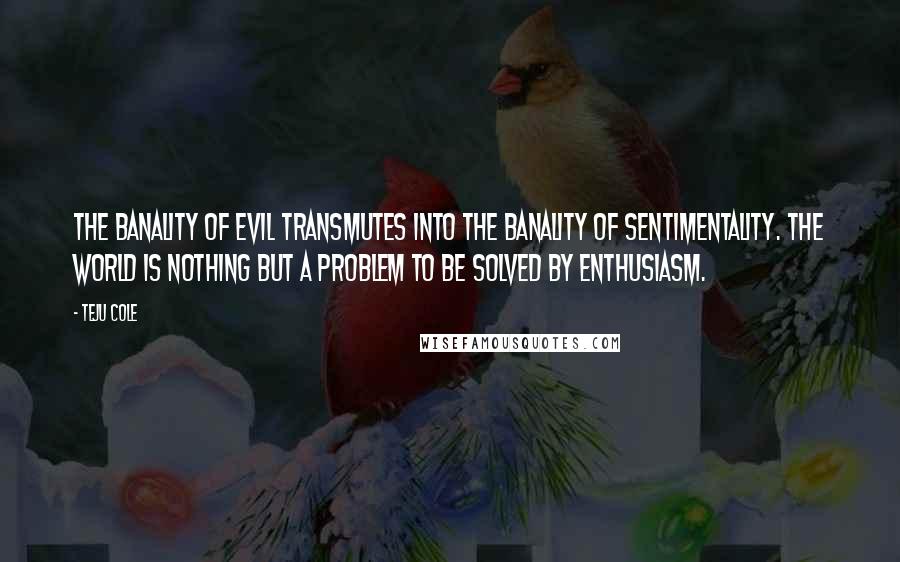 Teju Cole Quotes: The banality of evil transmutes into the banality of sentimentality. The world is nothing but a problem to be solved by enthusiasm.