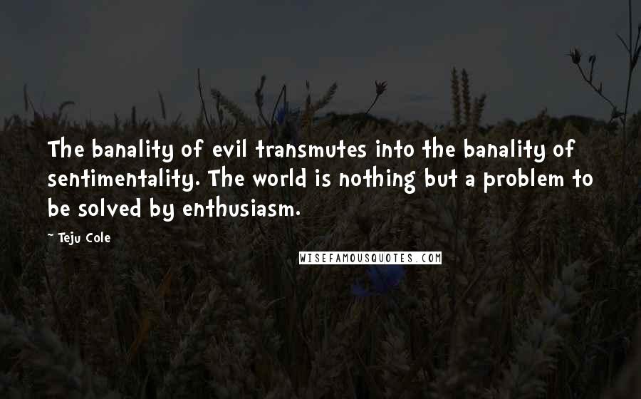 Teju Cole Quotes: The banality of evil transmutes into the banality of sentimentality. The world is nothing but a problem to be solved by enthusiasm.