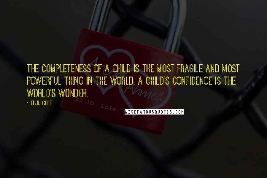 Teju Cole Quotes: The completeness of a child is the most fragile and most powerful thing in the world. A child's confidence is the world's wonder.