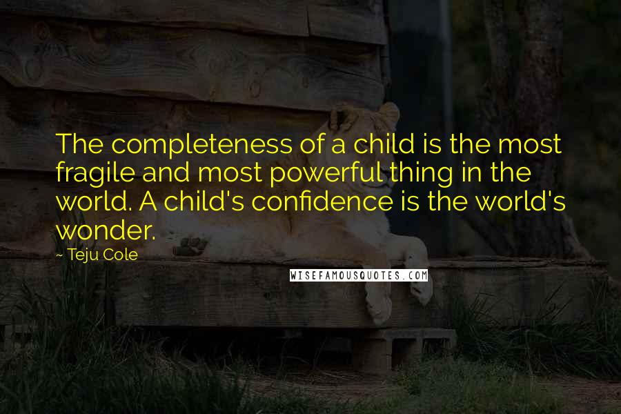 Teju Cole Quotes: The completeness of a child is the most fragile and most powerful thing in the world. A child's confidence is the world's wonder.