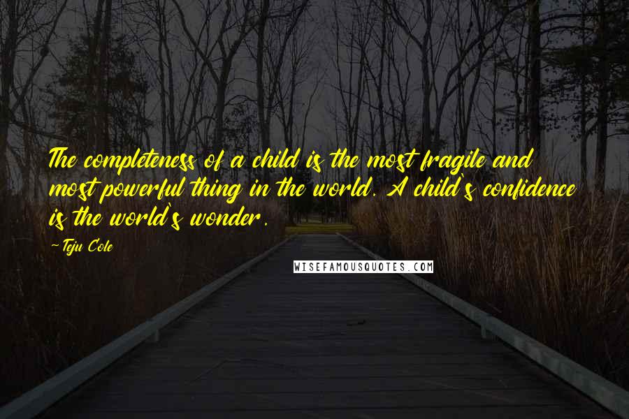 Teju Cole Quotes: The completeness of a child is the most fragile and most powerful thing in the world. A child's confidence is the world's wonder.