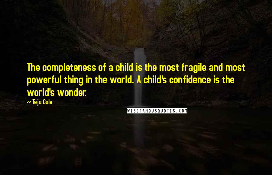 Teju Cole Quotes: The completeness of a child is the most fragile and most powerful thing in the world. A child's confidence is the world's wonder.