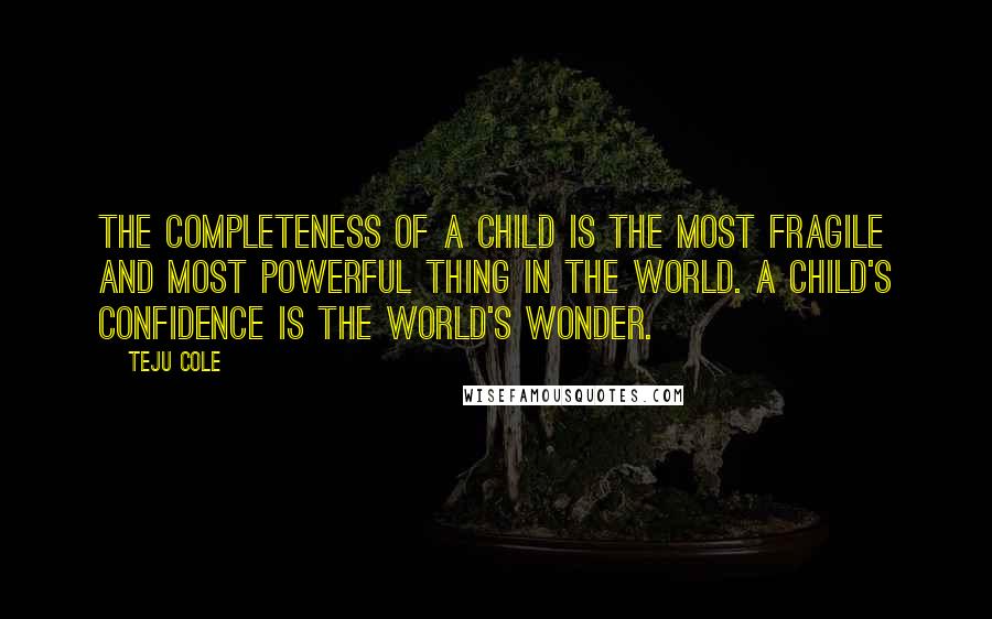 Teju Cole Quotes: The completeness of a child is the most fragile and most powerful thing in the world. A child's confidence is the world's wonder.