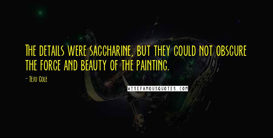 Teju Cole Quotes: The details were saccharine, but they could not obscure the force and beauty of the painting.