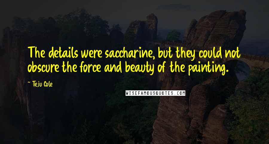 Teju Cole Quotes: The details were saccharine, but they could not obscure the force and beauty of the painting.