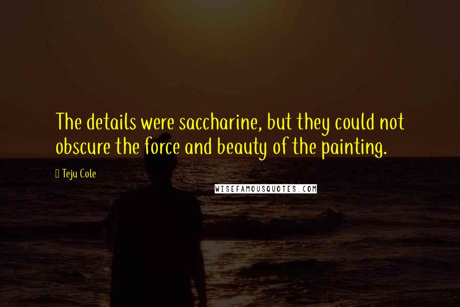 Teju Cole Quotes: The details were saccharine, but they could not obscure the force and beauty of the painting.