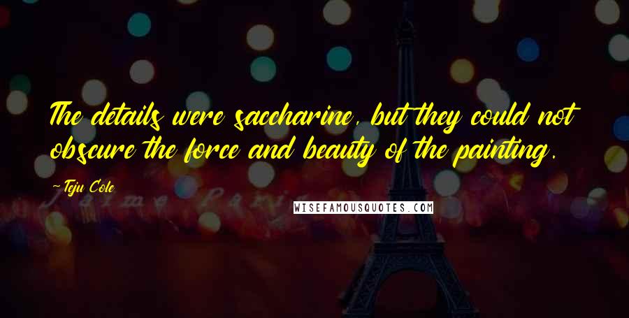 Teju Cole Quotes: The details were saccharine, but they could not obscure the force and beauty of the painting.